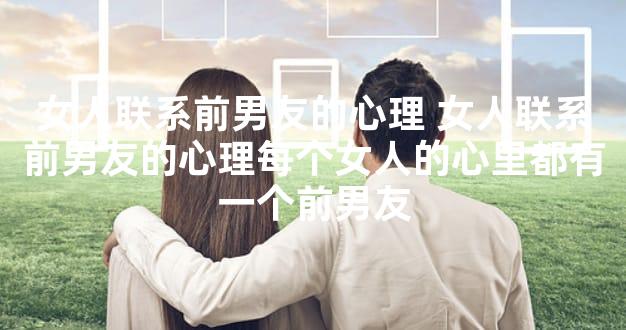 女人联系前男友的心理 女人联系前男友的心理每个女人的心里都有一个前男友